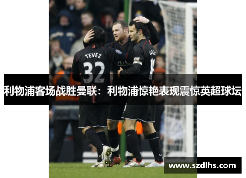 利物浦客場戰勝曼聯：利物浦驚艷表現震驚英超球壇
