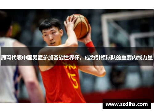 周琦代表中國男籃參加備戰世界杯，成為引領球隊的重要內線力量