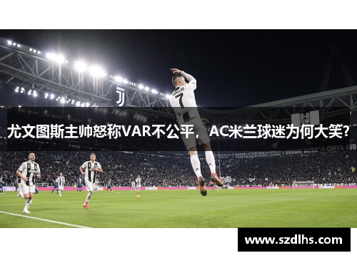 尤文圖斯主帥怒稱VAR不公平，AC米蘭球迷為何大笑？